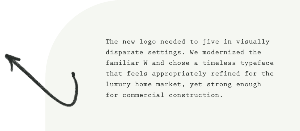 The new logo needed to jive in visually disparate settings. We modernized the familiar W and chose a timeless typeface that feels appropriately refined for the luxury home market, yet strong enough for commercial construction.